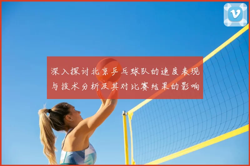 深入探讨北京乒乓球队的速度表现与技术分析及其对比赛结果的影响