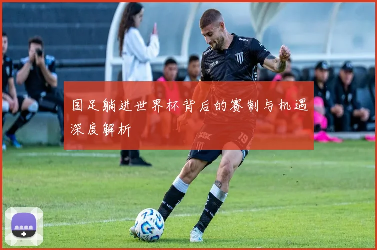 国足躺进世界杯背后的赛制与机遇深度解析