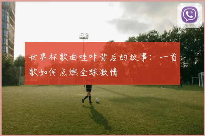 世界杯歌曲哇咔背后的故事:一首歌如何点燃全球激情